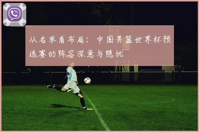 从名单看布局：中国男篮世界杯预选赛的阵容深意与隐忧