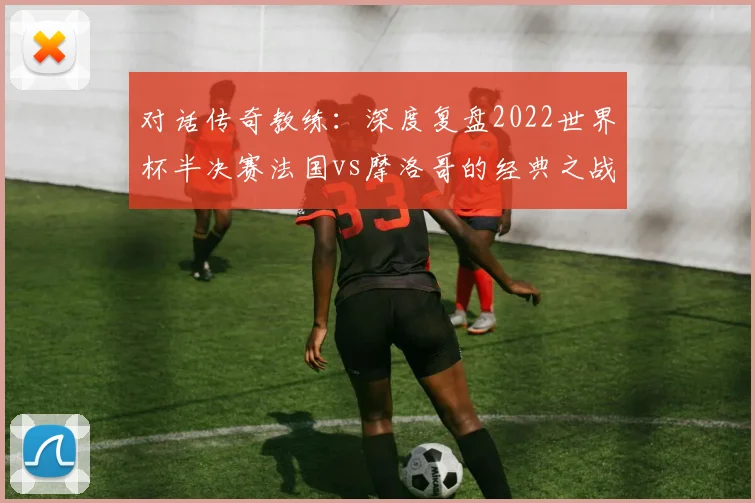 对话传奇教练：深度复盘2022世界杯半决赛法国vs摩洛哥的经典之战