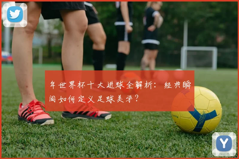 年世界杯十大进球全解析：经典瞬间如何定义足球美学？