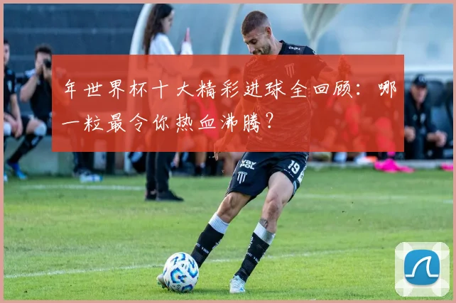 年世界杯十大精彩进球全回顾：哪一粒最令你热血沸腾？