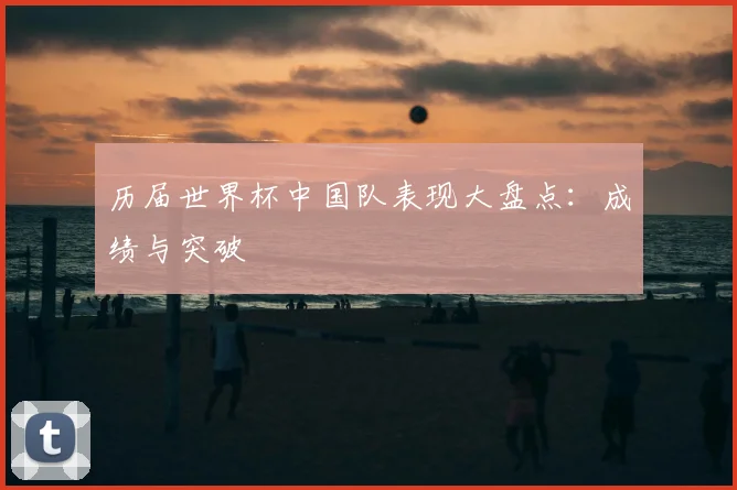 历届世界杯中国队表现大盘点：成绩与突破