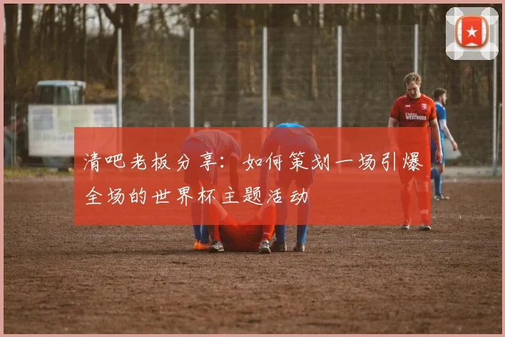 清吧老板分享：如何策划一场引爆全场的世界杯主题活动