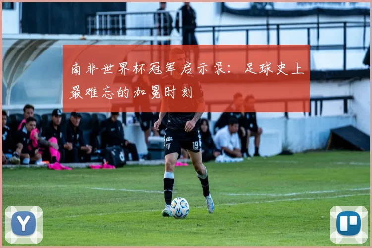 南非世界杯冠军启示录：足球史上最难忘的加冕时刻
