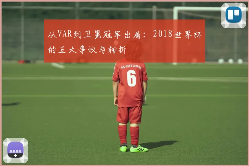 从VAR到卫冕冠军出局：2018世界杯的五大争议与转折
