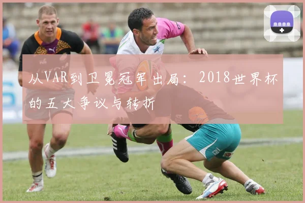 从VAR到卫冕冠军出局：2018世界杯的五大争议与转折