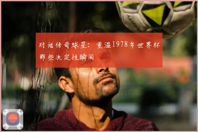 对话传奇球星：重温1978年世界杯那些决定性瞬间