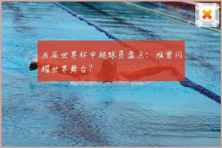 历届世界杯中超球员盘点:谁曾闪耀世界舞台?