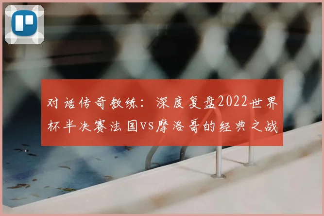 对话传奇教练：深度复盘2022世界杯半决赛法国vs摩洛哥的经典之战