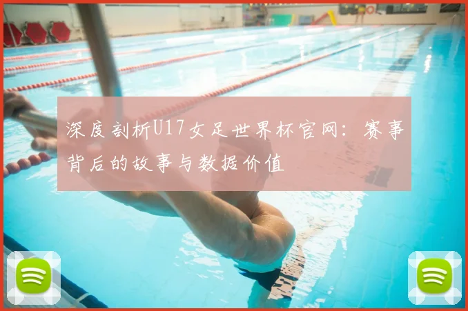 深度剖析U17女足世界杯官网：赛事背后的故事与数据价值