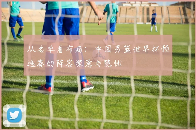 从名单看布局：中国男篮世界杯预选赛的阵容深意与隐忧