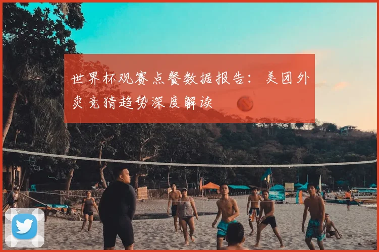 世界杯观赛点餐数据报告:美团外卖竞猜趋势深度解读