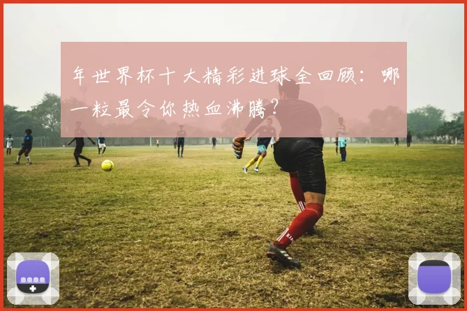 年世界杯十大精彩进球全回顾：哪一粒最令你热血沸腾？
