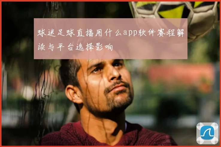 球迷足球直播用什么app软件赛程解读与平台选择影响