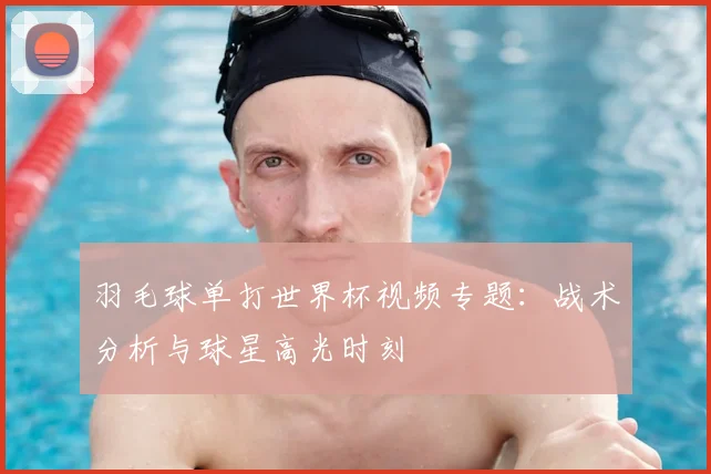 羽毛球单打世界杯视频专题：战术分析与球星高光时刻