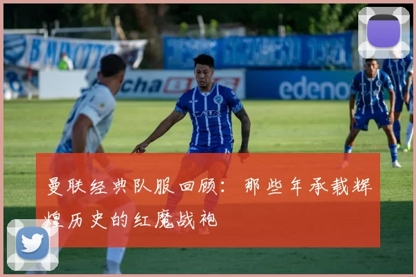 曼联经典队服回顾：那些年承载辉煌历史的红魔战袍