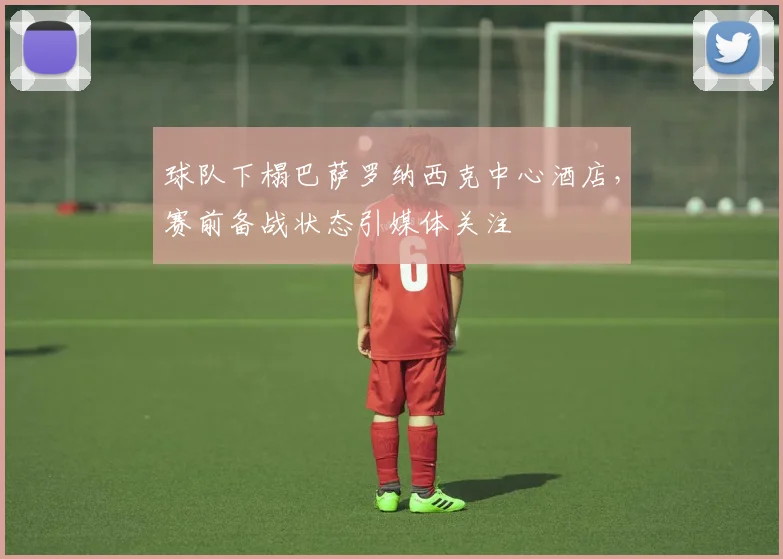 球队下榻巴萨罗纳西克中心酒店，赛前备战状态引媒体关注