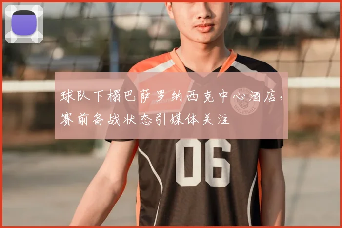 球队下榻巴萨罗纳西克中心酒店，赛前备战状态引媒体关注