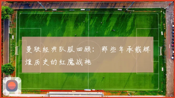 曼联经典队服回顾：那些年承载辉煌历史的红魔战袍